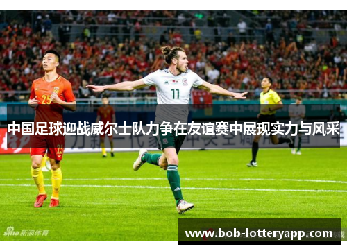 中国足球迎战威尔士队力争在友谊赛中展现实力与风采