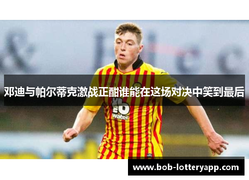 邓迪与帕尔蒂克激战正酣谁能在这场对决中笑到最后